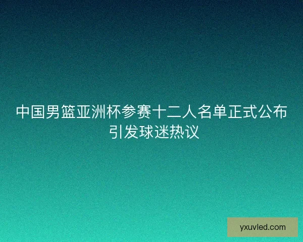 中国男篮亚洲杯参赛十二人名单正式公布 引发球迷热议