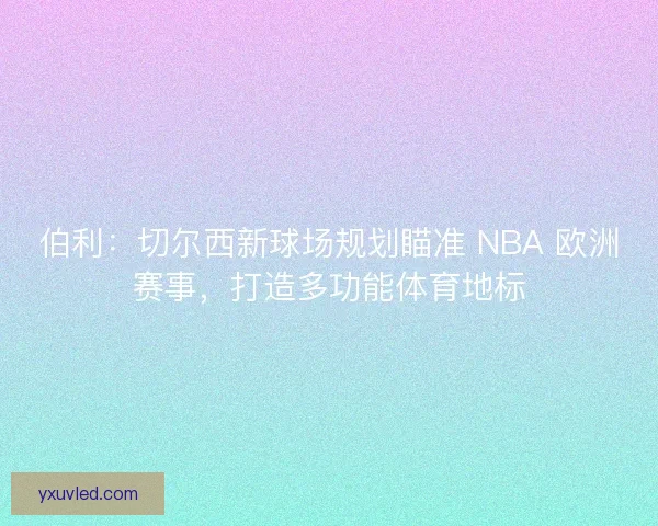伯利：切尔西新球场规划瞄准 NBA 欧洲赛事，打造多功能体育地标