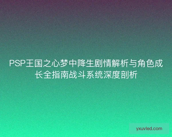 PSP王国之心梦中降生剧情解析与角色成长全指南战斗系统深度剖析