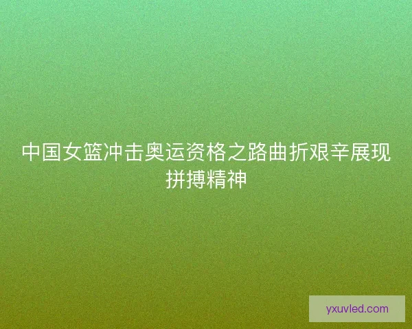 中国女篮冲击奥运资格之路曲折艰辛展现拼搏精神 中国女篮冲击奥运资格之路曲折艰辛展现拼搏精神