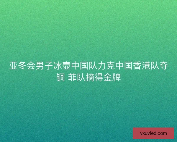 亚冬会男子冰壶中国队力克中国香港队夺铜 菲队摘得金牌 亚冬会男子冰壶中国队力克中国香港队夺铜 菲队摘得金牌