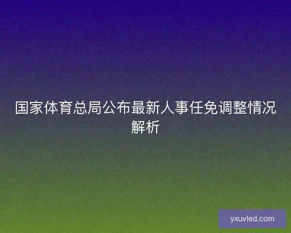 国家体育总局公布最新人事任免调整情况解析 国家体育总局公布最新人事任免调整情况解析