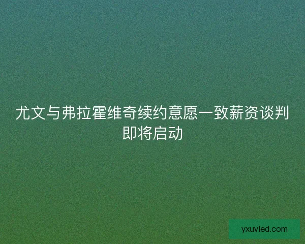 尤文与弗拉霍维奇续约意愿一致薪资谈判即将启动 尤文与弗拉霍维奇续约意愿一致薪资谈判即将启动