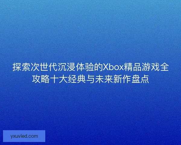 探索次世代沉浸体验的Xbox精品游戏全攻略十大经典与未来新作盘点 探索次世代沉浸体验的Xbox精品游戏全攻略十大经典与未来新作盘点