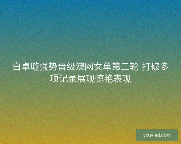白卓璇强势晋级澳网女单第二轮 打破多项记录展现惊艳表现 白卓璇强势晋级澳网女单第二轮 打破多项记录展现惊艳表现