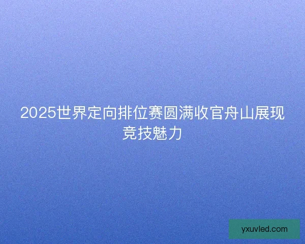 2025世界定向排位赛圆满收官舟山展现竞技魅力