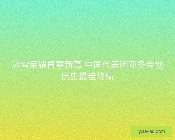 冰雪荣耀再攀新高 中国代表团亚冬会创历史最佳战绩 冰雪荣耀再攀新高 中国代表团亚冬会创历史最佳战绩