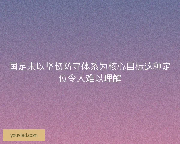 国足未以坚韧防守体系为核心目标这种定位令人难以理解 国足未以坚韧防守体系为核心目标这种定位令人难以理解