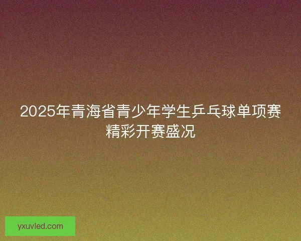 2025年青海省青少年学生乒乓球单项赛精彩开赛盛况 2025年青海省青少年学生乒乓球单项赛精彩开赛盛况