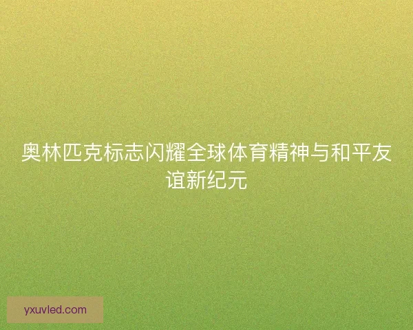 奥林匹克标志闪耀全球体育精神与和平友谊新纪元
