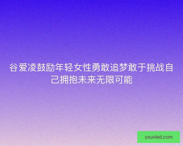 谷爱凌鼓励年轻女性勇敢追梦敢于挑战自己拥抱未来无限可能 谷爱凌鼓励年轻女性勇敢追梦敢于挑战自己拥抱未来无限可能