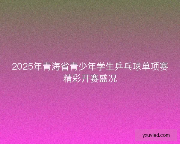 2025年青海省青少年学生乒乓球单项赛精彩开赛盛况
