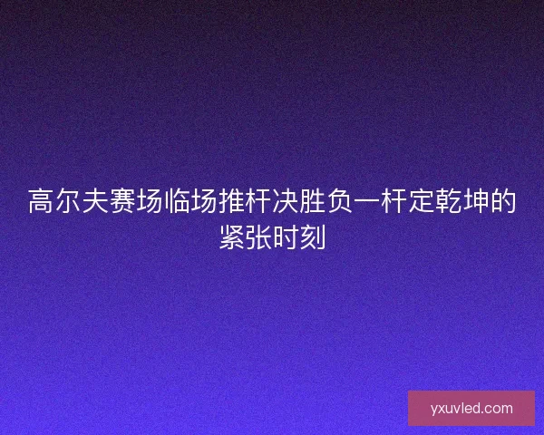高尔夫赛场临场推杆决胜负一杆定乾坤的紧张时刻 高尔夫赛场临场推杆决胜负一杆定乾坤的紧张时刻