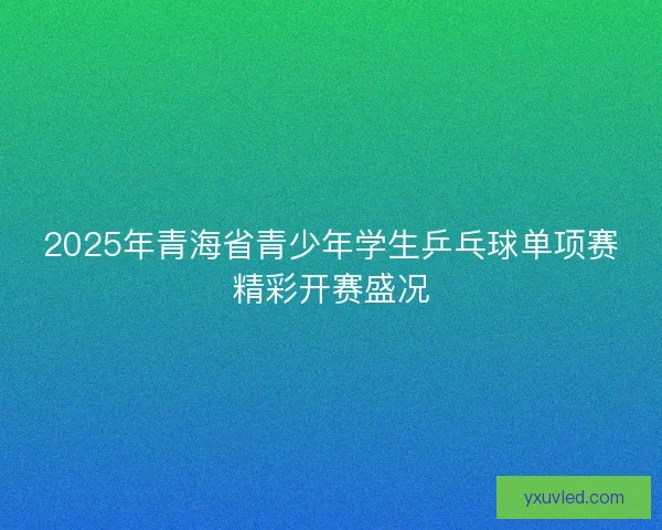 2025年青海省青少年学生乒乓球单项赛精彩开赛盛况