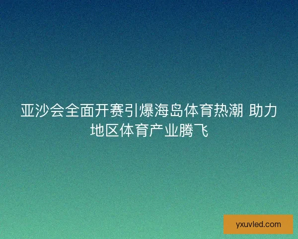亚沙会全面开赛引爆海岛体育热潮 助力地区体育产业腾飞 亚沙会全面开赛引爆海岛体育热潮 助力地区体育产业腾飞
