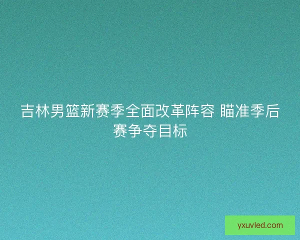 吉林男篮新赛季全面改革阵容 瞄准季后赛争夺目标