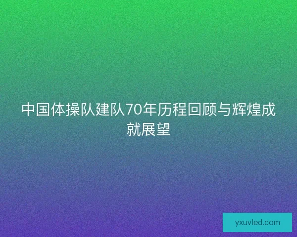 中国体操队建队70年历程回顾与辉煌成就展望 中国体操队建队70年历程回顾与辉煌成就展望