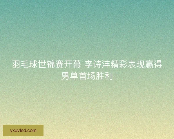 羽毛球世锦赛开幕 李诗沣精彩表现赢得男单首场胜利 羽毛球世锦赛开幕 李诗沣精彩表现赢得男单首场胜利